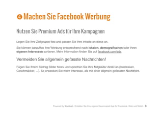 Powered by Kontest - Erstellen Sie Ihre eigene Gewinnspiel App für Facebook, Web und Mobil - 8
Nutzen Sie Premium Ads für Ihre Kampagnen
Legen Sie Ihre Zielgruppe fest und passen Sie Ihre Inhalte an diese an.
Sie können daraufhin Ihre Werbung entsprechend nach lokalen, demografischen oder Ihren
eigenen Interessen sortieren. Mehr Information finden Sie auf facebook.com/ads.
Vermeiden Sie allgemein gefasste Nachrichten!
Fügen Sie Ihrem Beitrag Bilder hinzu und sprechen Sie Ihre Mitglieder direkt an (Interessen,
Geschmäcker, ...). So erwecken Sie mehr Interesse, als mit einer allgmein gefassten Nachtricht.
[
[Machen Sie Facebook Werbung
 