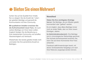 Powered by Kontest - Erstellen Sie Ihre eigene Gewinnspiel App für Facebook, Web und Mobil - 9

 Bieten Sie einen Mehrwert
Achten Sie auf die Qualität Ihrer Inhalte.
Nur so steigern Sie die Anzahl der “Likes”,
der geteilten Beiträge und generell die
Kommunikation mit Ihrer Community.
Mit qualitativen Inhalten erreichen Sie
die Aufmerksamkeit neuer Fans, die auch
weitere Beiträge von Ihnen lesen wollen.
Zugleich festigen Sie die Beziehung zu
Ihrer bestehenden Community und schaffen
Glaubwürdigkeit und Vertrauen.
Wiederholen Sie bereits geteilte Inhalte nicht
und testen Sie Ihre persönliche Anzahl an
Beiträgen.
Newsfeed
Heben Sie Ihre wichtigsten Einträge
hervor: Die Beiträge, die am öftesten geteilt,
kommentiert oder “geliked” werden.
Es ist möglich, dass ältere Beiträge immer
noch an erster Stelle, also vor Ihren neuen
Einträgen, stehen.
Im Administrationsbereich: Ihre Beiträge
sind in chronologischer Reihenfolge geordnet.
Die höchste Aufmerksamkeit erreichen Sie,
wenn Sie auf einen Kommentar Ihrer Fans
antworten.
Facebook stellt Anwendungen bereit, mit
denen Schlüsselwörter festgelegt und nach
Ihrer Relevanz angezeigt werden können.
 