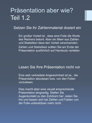 Präsentation aber wie?Teil 1.2Setzen Sie ihr Zahlenmaterial dosiert einEin großer Vorteil ist , dass eine Folie die Worte   des Redners betont. Aber ein Meer aus Zahlen und Statistiken lässt den Vorteil verschwinden.          Zahlen und Statistiken sollten Sie am Ende der Präsentation ausführlich auf Handouts verteilen.Lesen Sie Ihre Präsentation nicht vorEine weit verbreitete Angewohnheit ist es , die   Präsentation abzulesen bzw. von den Folien vorzulesen. Dies macht aber eine visuell ansprechende Präsentation langweilig. Stellen Sie Augenkontakt zu den Zuhörern her ,reden Sie frei und lassen sich bei Zahlen und Fakten von der Folie unterstützen mehr nicht.