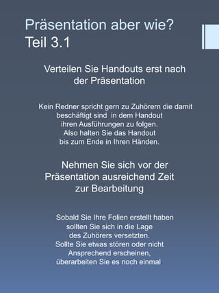Präsentation aber wie?Teil 3.1    Verteilen Sie Handouts erst nach der Präsentation      Kein Redner spricht gern zu Zuhörern die damit beschäftigt sind  in dem Handout ihren Ausführungen zu folgen. Also halten Sie das Handout bis zum Ende in Ihren Händen.    Nehmen Sie sich vor der   Präsentation ausreichend Zeit zur BearbeitungSobald Sie Ihre Folien erstellt haben sollten Sie sich in die Lage des Zuhörers versetzten. Sollte Sie etwas stören oder nicht Ansprechend erscheinen, überarbeiten Sie es noch einmal.