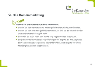 VI. Das Domainmarketing


    Stellen Sie ein Domain-Portfolio zusammen:
      Sichern Sie sich die Domains für Ihren eigenen Namen; Marke; Firmennamen.
      Sichern Sie sich auch freie generische Domains, so sind Sie der Inhaber und der
      Wettbewerb hat keinen Zugriff mehr.
      Bedenken Sie auch, ob es Sinn macht, sog. Negativ-Namen zu schützen.
      Ein gutes Portfolio umfasst die Registrierung all der Begriffe, die Ihre Zielgruppe
      beim Suchen eingibt. Sogenannte Keyword-Domains, die Sie später für Online
      Marketingmaßnahmen nutzen können.




                                                                                            10
 