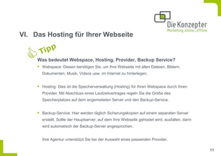 VI. Das Hosting für Ihrer Webseite


     Was bedeutet Webspace, Hosting, Provider, Backup Service?
      Webspace: Diesen benötigen Sie, um Ihre Webseite mit allen Dateien, Bildern,
      Dokumenten, Musik, Videos usw. im Internet zu hinterlegen.


      Hosting: Dies ist die Speicherverwaltung (Hosting) für Ihren Webspace durch Ihren
      Provider. Mit Abschluss eines Laufzeitvertrages regeln Sie die Größe des
      Speicherplatzes auf dem angemieteten Server und den Backup-Service.


      Backup-Service: Hier werden täglich Sicherungskopien auf einem separaten Server
      erstellt. Sollte der Hauptserver, auf dem Ihre Webseite gehostet wird, ausfallen, dann
      wird automatisch der Backup-Server angesprochen.


      Ihre Agentur unterstützt Sie bei der Auswahl eines passenden Provider.

                                                                                               11
 