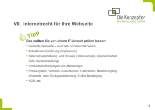 VII. Internetrecht für Ihre Webseite


     Das sollten Sie von einem IT-Anwalt prüfen lassen:
      Gesamte Webseite – auch alle Sozialen Netzwerke
      Anbieterkennzeichnung (Impressum)
      Datenschutzerklärung- und Hinweis ( Datenschutz), Datensicherheit
      (SSL-Verschlüsselung)
      Produktbeschreibungen und Abbildungen
      Preisangaben, Versand- Zusatzkosten, Lieferzeiten, Bestellvorgang,
      Widerrufs- oder Rückgabebelehrung, E-Mail Bestätigung
      AGB, etc.




                                                                           12
 