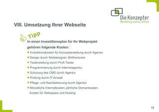 VIII. Umsetzung Ihrer Webseite


     In einen Investitionsplan für Ihr Webprojekt
     gehören folgende Kosten:
      Investitionskosten für Konzepterstellung durch Agentur
      Design durch Webdesigner; Bildhonorare
      Texterstellung durch Profi-Texter
      Programmierung durch Internetagentur
      Schulung des CMS durch Agentur
      Prüfung durch IT-Anwalt
      Pflege- und Nachbetreuung durch Agentur
      Monatliche Internetkosten, jährliche Domainkosten,
      Kosten für Webspace und Hosting



                                                               13
 