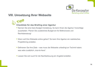 VIII. Umsetzung Ihrer Webseite


     Checkliste für das Briefing einer Agentur
      Nennen Sie eine klare Budget-Vorstellung. So kann Ihnen die Agentur Vorschläge
      ausarbeiten. Planen Sie zusätzliches Budget ein für Bildhonorare und
      Rechtsberatung!


      Wann soll Ihre Webseite online gehen? So kann Ihre Agentur ein realistisches
      Projekttiming erstellen.


      Definieren Sie Ihre Ziele – was muss die Webseite unbedingt an Technik haben;
      was wäre zusätzlich „nice-to-have“.


      Lassen Sie sich auch für die Nachbetreuung ein Angebot erstellen.



                                                                                       14
 