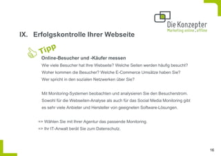 IX. Erfolgskontrolle Ihrer Webseite


      Online-Besucher und -Käufer messen
      Wie viele Besucher hat Ihre Webseite? Welche Seiten werden häufig besucht?
      Woher kommen die Besucher? Welche E-Commerce Umsätze haben Sie?
      Wer spricht in den sozialen Netzwerken über Sie?


      Mit Monitoring-Systemen beobachten und analysieren Sie den Besucherstrom.
      Sowohl für die Webseiten-Analyse als auch für das Social Media Monitoring gibt
      es sehr viele Anbieter und Hersteller von geeigneten Software-Lösungen.


     => Wählen Sie mit Ihrer Agentur das passende Monitoring.
     => Ihr IT-Anwalt berät Sie zum Datenschutz.




                                                                                       16
 