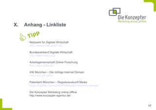 X.   Anhang - Linkliste


       Netzwerk für Digitale Wirtschaft
       http://www.initiatived21.de/

       Bundesverband Digitale Wirtschaft
       http://www.bvdw.org/

       Arbeitsgemeinschaft Online Forschung
       http://www.agof.de/

       IHK München – Die richtige Internet Domain
       http://goo.gl/7u9Wj

       Patentamt München – Registerauskunft Marke
       https://register.dpma.de/DPMAregister/marke/einsteiger

       Die Konzepter Marketing online.offline
       http://www.konzepter-agentur.de/


                                                                17
 