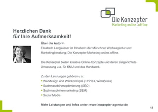 Herzlichen Dank
für Ihre Aufmerksamkeit!
           Über die Autorin
           Elisabeth Langwieser ist Inhaberin der Münchner Werbeagentur und
           Marketingberatung: Die Konzepter Marketing online.offline.


           Die Konzepter bieten kreative Online-Konzepte und deren zielgerichtete
           Umsetzung u.a. für KMU und das Handwerk.


           Zu den Leistungen gehören u.a.:
            Webdesign und Webkonzepte (TYPO3, Wordpress)
            Suchmaschinenoptimierung (SEO)
            Suchmaschinenmarketing (SEM)
            Social Media


           Mehr Leistungen und Infos unter: www.konzepter-agentur.de
                                                                                    18
 