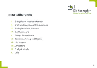 Inhaltsübersicht

 I.   Erfolgsfaktor Internet erkennen
 II. Analyse des eigenen Unternehmens
 III. Strategie für Ihre Webseite
 IV. Strukturplanung
 V. Design der Webseite
 VI. Domainmarketing und Hosting
 VII. Internetrecht
 VIII.Umsetzung
 IX. Erfolgskontrolle
 X. Links




                                        2
 