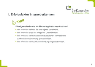 I. Erfolgsfaktor Internet erkennen


     Die eigene Webseite als Marketing-Instrument nutzen!
      Ihre Webseite ist mehr als eine digitale Visitenkarte.
      Ihre Webseite prägt das Image des Unternehmens.
      Ihre Webseite kann als virtueller (zusätzlicher) Vertriebskanal
      zur Neukundengewinnung genutzt werden.
      Ihre Webseite kann zur Kundenbindung eingesetzt werden.




                                                                        5
 