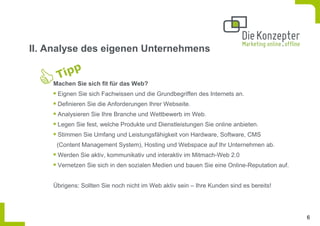 II. Analyse des eigenen Unternehmens


    Machen Sie sich fit für das Web?
     Eignen Sie sich Fachwissen und die Grundbegriffen des Internets an.
     Definieren Sie die Anforderungen Ihrer Webseite.
     Analysieren Sie Ihre Branche und Wettbewerb im Web.
     Legen Sie fest, welche Produkte und Dienstleistungen Sie online anbieten.
     Stimmen Sie Umfang und Leistungsfähigkeit von Hardware, Software, CMS
     (Content Management System), Hosting und Webspace auf Ihr Unternehmen ab.
     Werden Sie aktiv, kommunikativ und interaktiv im Mitmach-Web 2.0
     Vernetzen Sie sich in den sozialen Medien und bauen Sie eine Online-Reputation auf.


    Übrigens: Sollten Sie noch nicht im Web aktiv sein – Ihre Kunden sind es bereits!




                                                                                           6
 