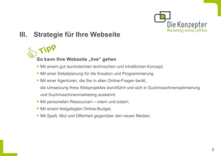 III. Strategie für Ihre Webseite


     So kann Ihre Webseite „live“ gehen
      Mit einem gut durchdachten technischen und inhaltlichen Konzept.
      Mit einer Detailplanung für die Kreation und Programmierung.
      Mit einer Agenturen, die Sie in allen Online-Fragen berät,
      die Umsetzung Ihres Webprojektes durchführt und sich in Suchmaschinenoptimierung
      und Suchmaschinenmarketing auskennt.
      Mit personellen Ressourcen – intern und extern.
      Mit einem festgelegten Online-Budget.
      Mit Spaß, Mut und Offenheit gegenüber den neuen Medien.




                                                                                         7
 