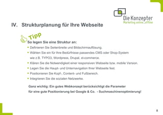 IV. Strukturplanung für Ihre Webseite


      So legen Sie eine Struktur an:
       Definieren Sie Seitenbreite und Bildschirmauflösung.
       Wählen Sie ein für Ihre Bedürfnisse passendes CMS oder Shop-System
       wie z.B. TYPO3, Wordpress, Drupal, xt-commerce.
       Klären Sie die Notwendigkeit einer responsiven Webseite bzw. mobile Version.
       Legen Sie die Haupt- und Unternavigation Ihrer Webseite fest.
       Positionieren Sie Kopf-, Content- und Fußbereich.
       Integrieren Sie die sozialen Netzwerke.

      Ganz wichtig: Ein gutes Webkonzept berücksichtigt die Parameter
      für eine gute Positionierung bei Google & Co. - Suchmaschinenoptimierung!




                                                                                      8
 