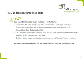 V. Das Design Ihrer Webseite


     Der erste Eindruck ist auch im Web entscheidend:
       Nehmen Sie das Corporate Design Ihres Unternehmens als Design-Grundlage.
       Übernehmen Sie Farben und Schriftarten Ihres Corporate Design in das Web.
       Aber Achtung: Sind diese webtauglich?
       Das Corporate Design Ihrer Webseite sollte auf die Zielgruppe zugeschnitten sein; nicht
       alles was „in“ ist, passt für Ihre Zielgruppe.
       Grafiken, Bilder, Logos: optimale Komprimierung und mit Alternativ-Texten versehen.


     Auch hier: Die Anforderungen der Suchmaschinenoptimierung berücksichtigen!




                                                                                                 9
 