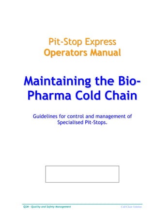 Pit-Stop Express
               Operators Manual


Maintaining the Bio-
Pharma Cold Chain
       Guidelines for control and management of
                 Specialised Pit-Stops.




QSM - Quality and Safety Management       Cold Chain Solutions
 