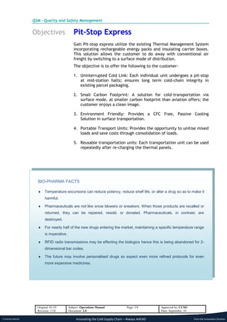 QSM - Quality and Safety Management


                      Objectives                 Pit-Stop Express
                                                 Gati Pit-stop express utilize the existing Thermal Management System
                                                 incorporating rechargeable energy packs and insulating carrier boxes.
                                                 This solution allows the customer to do away with conventional air
                                                 freight by switching to a surface mode of distribution.
                                                 The objective is to offer the following to the customer-

                                                 1. Uninterrupted Cold Link: Each individual unit undergoes a pit-stop
                                                    at mid-station halts; ensures long term cold-chain integrity in
                                                    existing parcel packaging.

                                                 2. Small Carbon Footprint: A solution for cold-transportation via
                                                    surface mode, at smaller carbon footprint than aviation offers; the
                                                    customer enjoys a clean image.

                                                 3. Environment Friendly: Provides a CFC Free, Passive Cooling
                                                    Solution in surface transportation.

                                                 4. Portable Transport Units: Provides the opportunity to unitise mixed
                                                    loads and save costs through consolidation of loads.

                                                 5. Reusable transportation units: Each transportation unit can be used
                                                    repeatedly after re-charging the thermal panels.




                        BIO-PHARMA FACTS

                            Temperature excursions can reduce potency, reduce shelf life, or alter a drug so as to make it
                             harmful.

                            Pharmaceuticals are not like snow blowers or sneakers. When those products are recalled or
                             returned, they can be repaired, resold, or donated. Pharmaceuticals, in contrast, are
                             destroyed.

                            For nearly half of the new drugs entering the market, maintaining a specific temperature range
                             is imperative.

                            RFID radio transmissions may be effecting the biologics hence this is being abandoned for 2-
                             dimensional bar codes.

                            The future may involve personalised drugs so expect even more refined protocols for even
                             more expensive medicines.




                        Original: 01/10       Subject: Operations Manual             Page: 3/8       Approved by: CCSO
                        Revision: 1/10        Document: 2.0                                          Date: September, 10

A Priority Solution                                Innovating the Cold Supply Chain – Always AHEAD                         from the Innovation Division
 