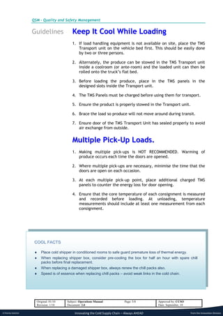 QSM - Quality and Safety Management


                      Guidelines             Keep It Cool While Loading
                                             1. If load handling equipment is not available on site, place the TMS
                                                Transport unit on the vehicle bed first. This should be easily done
                                                by two or three persons.

                                             2. Alternately, the produce can be stowed in the TMS Transport unit
                                                inside a coolroom (or ante-room) and the loaded unit can then be
                                                rolled onto the truck’s flat bed.

                                             3. Before loading the produce, place in the TMS panels in the
                                                designed slots inside the Transport unit.

                                             4. The TMS Panels must be charged before using them for transport.

                                             5. Ensure the product is properly stowed in the Transport unit.

                                             6. Brace the load so produce will not move around during transit.

                                             7. Ensure door of the TMS Transport Unit has sealed properly to avoid
                                                air exchange from outside.


                                             Multiple Pick-Up Loads.
                                             1. Making multiple pick-ups is NOT RECOMMENDED. Warming of
                                                produce occurs each time the doors are opened.

                                             2. Where multiple pick-ups are necessary, minimise the time that the
                                                doors are open on each occasion.

                                             3. At each multiple pick-up point, place additional charged TMS
                                                panels to counter the energy loss for door opening.

                                             4. Ensure that the core temperature of each consignment is measured
                                                and recorded before loading. At unloading, temperature
                                                measurements should include at least one measurement from each
                                                consignment.




                       COOL FACTS

                          Place cold shipper in conditioned rooms to safe guard premature loss of thermal energy.
                          When replacing shipper box, consider pre-cooling the box for half an hour with spare chill
                           packs before final replacement.
                          When replacing a damaged shipper box, always renew the chill packs also.
                          Speed is of essence when replacing chill packs – avoid weak links in the cold chain.




                        Original: 01/10   Subject: Operations Manual             Page: 5/8       Approved by: CCSO
                        Revision: 1/10    Document: 2.0                                          Date: September, 10

A Priority Solution                            Innovating the Cold Supply Chain – Always AHEAD                         from the Innovation Division
 