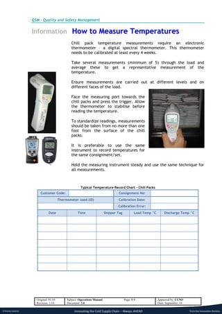 QSM - Quality and Safety Management


                      Information How to Measure Temperatures
                                                  Chill pack temperature measurements require an electronic
                                                  thermometer – a digital spectral thermometer. This thermometer
                                                  needs to be calibrated at least every 4 weeks.

                                                  Take several measurements (minimum of 5) through the load and
                                                  average these to get a representative measurement of the
                                                  temperature.

                                                  Ensure measurements are carried out at different levels and on
                                                  different faces of the load.

                                                  Face the measuring port towards the
                                                  chill packs and press the trigger. Allow
                                                  the thermometer to stabilise before
                                                  reading the temperature.

                                                  To standardize readings, measurements
                                                  should be taken from no more than one
                                                  foot from the surface of the chill
                                                  packs.

                                                  It is preferable to use the same
                                                  instrument to record temperatures for
                                                  the same consignment/set.

                                                  Hold the measuring instrument steady and use the same technique for
                                                  all measurements.



                                                         Typical Temperature Record Chart – Chill Packs
                           Customer Code:                                           Consignment No:
                                          Thermometer used (ID)                     Calibration Date:
                                                                                    Calibration Error:
                                 Date                 Time                  Shipper Tag          Load Temp °C        Discharge Temp °C




                        Original: 01/10        Subject: Operations Manual                 Page: 8/8             Approved by: CCSO
                        Revision: 1/10         Document: 2.0                                                    Date: September, 10

A Priority Solution                                 Innovating the Cold Supply Chain – Always AHEAD                                   from the Innovation Division
 