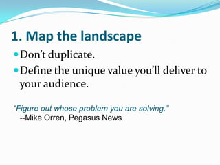 1. Map the landscape Don’t duplicate. Define the unique value you’ll deliver to your audience. “Figure out whose problem you are solving.”--Mike Orren, Pegasus News 