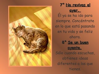 7° No revivas el ayer. Él ya se ha ido para siempre. Concéntrate en lo que está pasando en tu vida y se feliz ahora. 8° Se un buen oyente. Sólo cuando escuchas, obtienes ideas diferentes a las que tienes.
