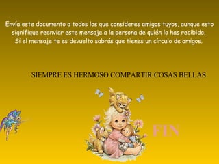 Envía este documento a todos los que consideres amigos tuyos, aunque esto signifique reenviar este mensaje a la persona de quién lo has recibido. Si el mensaje te es devuelto sabrás que tienes un círculo de amigos. SIEMPRE ES HERMOSO COMPARTIR COSAS BELLAS FIN