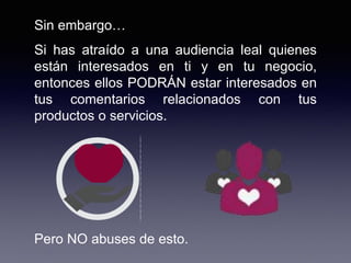 Sin embargo…
Si has atraído a una audiencia leal quienes
están interesados en ti y en tu negocio,
entonces ellos PODRÁN estar interesados en
tus comentarios relacionados con tus
productos o servicios.
Pero NO abuses de esto.
 
