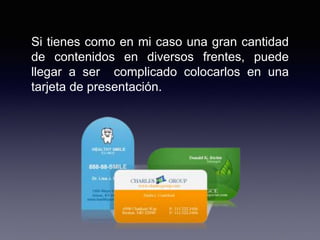 Si tienes como en mi caso una gran cantidad
de contenidos en diversos frentes, puede
llegar a ser complicado colocarlos en una
tarjeta de presentación.
 