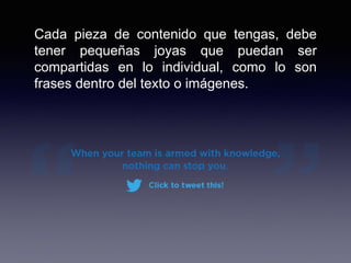 Cada pieza de contenido que tengas, debe
tener pequeñas joyas que puedan ser
compartidas en lo individual, como lo son
frases dentro del texto o imágenes.
 