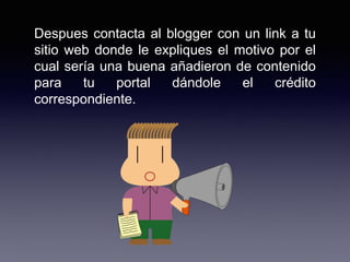 Despues contacta al blogger con un link a tu
sitio web donde le expliques el motivo por el
cual sería una buena añadieron de contenido
para tu portal dándole el crédito
correspondiente.
 