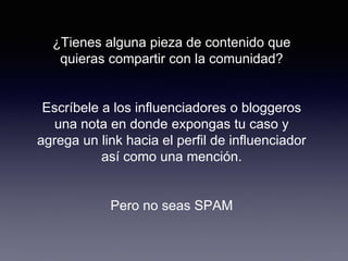 ¿Tienes alguna pieza de contenido que
quieras compartir con la comunidad?
Escríbele a los influenciadores o bloggeros
una nota en donde expongas tu caso y
agrega un link hacia el perfil de influenciador
así como una mención.
Pero no seas SPAM
 