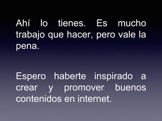Ahí lo tienes. Es mucho
trabajo que hacer, pero vale la
pena.
Espero haberte inspirado a
crear y promover buenos
contenidos en internet.
 