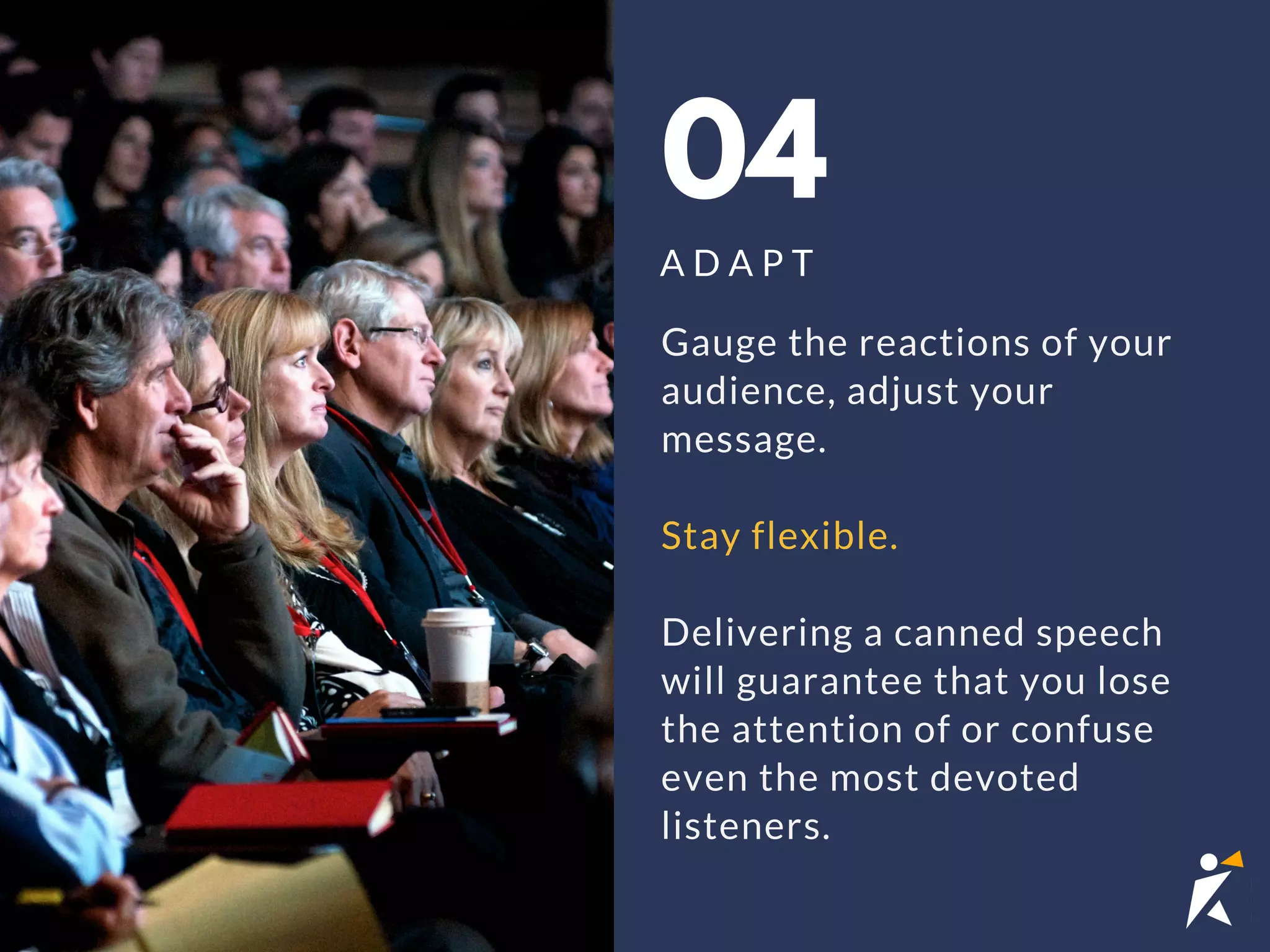 04
A D A P T
Gauge the reactions of your
audience, adjust your
message.
Stay flexible.
Delivering a canned speech
will guarantee that you lose
the attention of or confuse
even the most devoted
listeners.
 