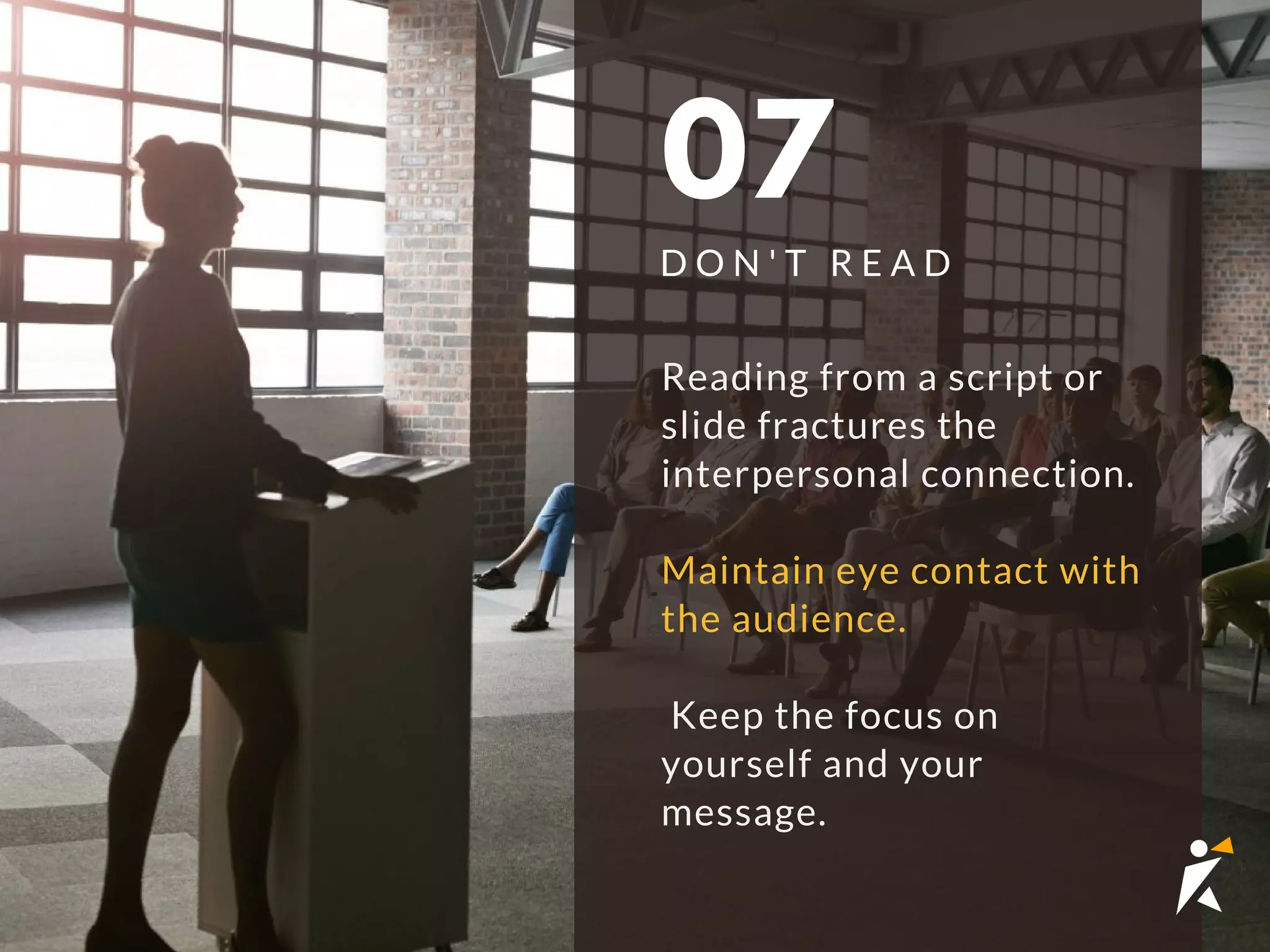 07
D O N ' T R E A D
Reading from a script or
slide fractures the
interpersonal connection.
Maintain eye contact with
the audience.
 Keep the focus on
yourself and your
message. 
 