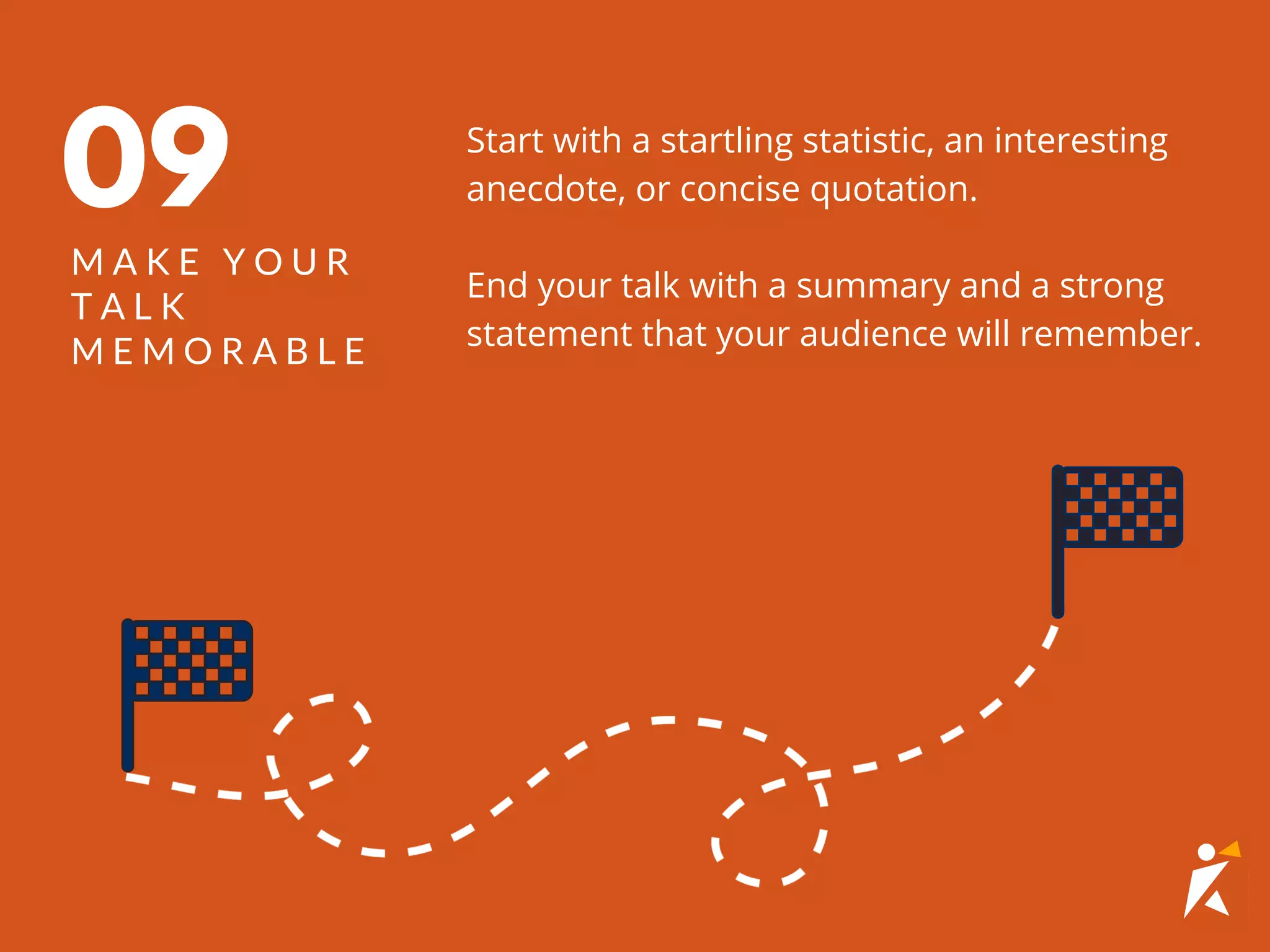 Start with a startling statistic, an interesting
anecdote, or concise quotation.
End your talk with a summary and a strong
statement that your audience will remember.
09
M A K E Y O U R
T A L K
M E M O R A B L E
 