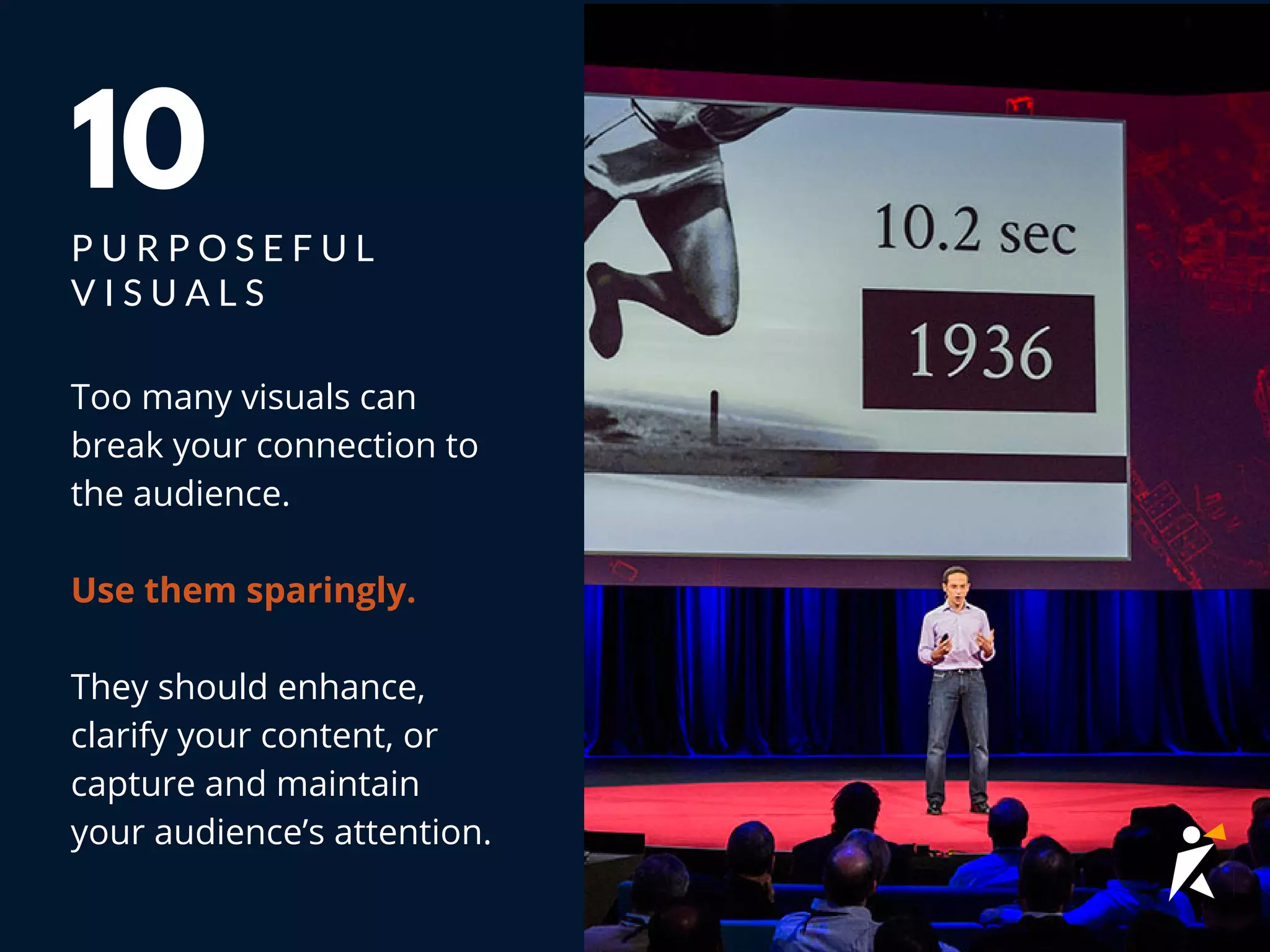Too many visuals can
break your connection to
the audience.
Use them sparingly.
They should enhance,
clarify your content, or
capture and maintain
your audience’s attention.
10
P U R P O S E F U L
V I S U A L S
 