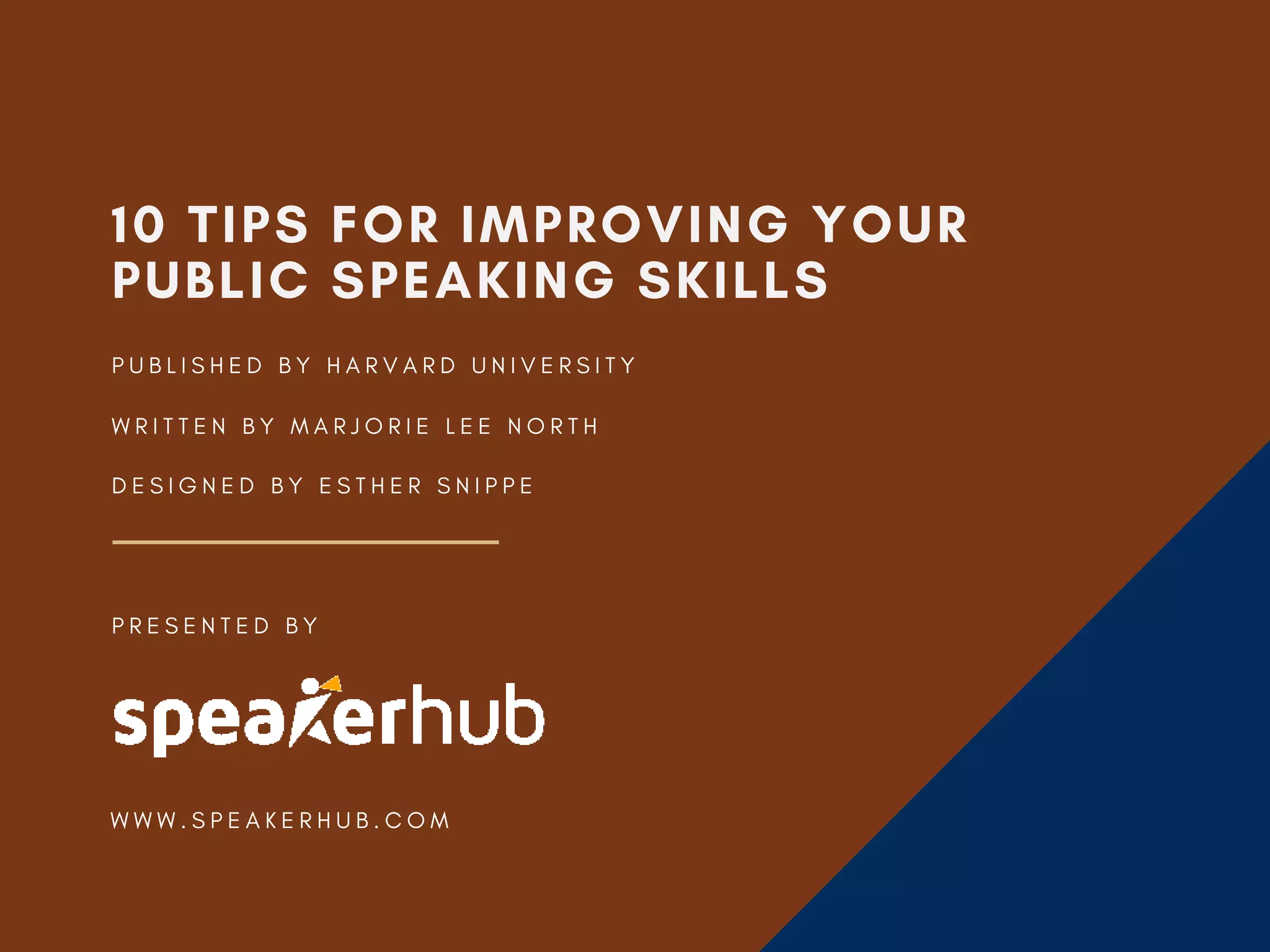 10 TIPS FOR IMPROVING YOUR
PUBLIC SPEAKING SKILLS
W R I T T E N B Y M A R J O R I E L E E N O R T H
D E S I G N E D B Y E S T H E R S N I P P E
P U B L I S H E D B Y H A R V A R D U N I V E R S I T Y
P R E S E N T E D B Y
W W W . S P E A K E R H U B . C O M
 