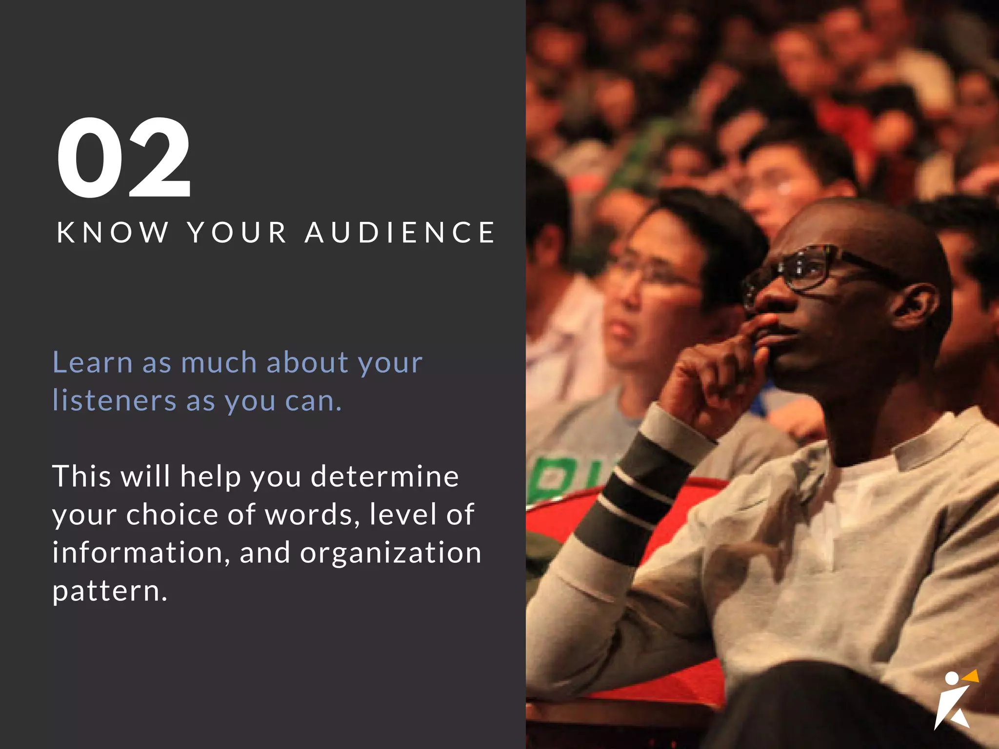 02K N O W Y O U R A U D I E N C E
Learn as much about your
listeners as you can.
This will help you determine
your choice of words, level of
information, and organization
pattern.
 