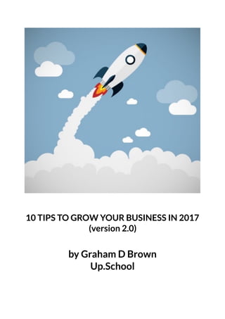 10 TIPS TO GROW YOUR BUSINESS IN 2017
(version 2.0)
by Graham D Brown
Up.School 
 