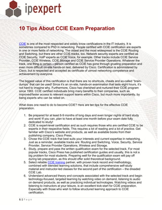 10 Tips About CCIE Exam Preparation

CCIE is one of the most respected and widely know certifications in the IT industry. It is
sometimes compared to PhD in networking. People certified with CCIE certification are experts
in one or more fields of networking. The oldest and the most widespread is the CCIE Routing
and Switching, but there are other CCIE tracks, too. Network security experts are certified as
CCIE Security, VoIP experts as CCIE Voice, for example. Other tracks include CCIE Service
Provider, CCIE Wireless, CCIE Storage and CCIE Service Provider Operations. Whatever the
track, one thing is certain – person certified as CCIE has gone through grueling preparation and
even more difficult on-site hands-on test, delivered by Cisco. Certification is administered by
Cisco, but is respected and accepted as certificate of utmost networking competence and
achievement by everyone.

The biggest value of this certification is that there are no shortcuts, cheats and so-called “brain-
dumps” that can be used! Since it’s an on-site, hands-on examination that lasts eight hours, it’s
not hard to imagine why. Furthermore, Cisco has cherished and nurtured their CCIE program
since 1993. CCIE certified individuals bring many benefits to their companies, such as
improved/faster access to relevant support teams within Cisco, but much more importantly, by
being experts who can be relied on.

What does one need to do to become CCIE? Here are ten tips for the effective CCIE
preparation.

   1. Be prepared for at least 6-9 months of long days and even longer nights of hard study
      and work! If you can, plan to have at least one month before your exam date fully
      dedicated to study!
   2. CCIE is expert-level certification and as such requires those who are certified CCIE to be
      experts in their respective fields. This requires a lot of reading and a lot of practice. Get
      familiar with Cisco’s website and products, as well as available books from their
      publishing company, Cisco Press.
   3. Chose the CCIE track that best suits your interests and current expertise in networking.
      Just as a reminder, available tracks are: Routing and Switching, Voice, Security, Service
      Provider, Service Provider Operations, Wireless and Storage.
   4. Study, prepare and pass the written qualification exam for the selected track. For most
      popular tracks, Cisco Press has published certification guides and usually, this is not a
      big problem for most students. Preparing well for the qualification exam will pay off
      during lab preparation, as this should offer solid theoretical background.
   5. Select reliable CCIE training partner, with proven track record and methodology,
      combined with blended learning solutions, that include comprehensive self-study
      material and instructor-led classes for the second part of the certification – the dreaded
      CCIE Lab.
   6. Understand advanced theory and concepts associated with the selected track and begin
      technology-focused, targeted learning by watching video on demand, listening to audio
      on demand products, as well as practicing individual technologies. Watching videos and
      listening to instructors at your leisure, is an excellent kick-start for CCIE preparation.
      Especially with those who wish to follow structured learning approach to CCIE
      certification.

1|Page
 