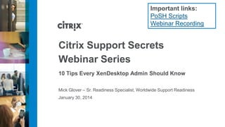 Important links:
PoSH Scripts
Webinar Recording

Citrix Support Secrets
Webinar Series
10 Tips Every XenDesktop Admin Should Know
Mick Glover – Sr. Readiness Specialist, Worldwide Support Readiness
January 30, 2014

 