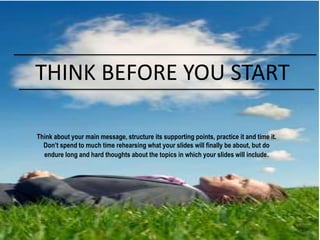 Think about your main message, structure its supporting points, practice it and time it.
Don’t spend to much time rehearsing what your slides will finally be about, but do
endure long and hard thoughts about the topics in which your slides will include.
THINK BEFORE YOU START
 