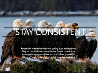 Remember to remain consistent during your explanations.
Stay on task and keep a continuous flow of connections
running through your slides and don’t allow yourself to
detour off topic, talking about something else irrelevant.
STAY CONSISTENT
 