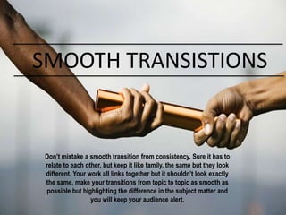 SMOOTH TRANSISTIONS
Don’t mistake a smooth transition from consistency. Sure it has to
relate to each other, but keep it like family, the same but they look
different. Your work all links together but it shouldn’t look exactly
the same, make your transitions from topic to topic as smooth as
possible but highlighting the difference in the subject matter and
you will keep your audience alert.
 