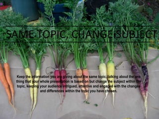 SAME TOPIC, CHANGE SUBJECT
Keep the information you are giving about the same topic, talking about the one
thing that your whole presentation is based on but change the subject within the
topic, keeping your audience intrigued, attentive and engaged with the changes
and differences within the topic you have chosen.
 