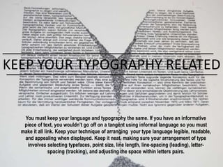 KEEP YOUR TYPOGRAPHY RELATED
You must keep your language and typography the same. If you have an informative
piece of text, you wouldn’t go off on a tangent using informal language so you must
make it all link. Keep your technique of arranging your type language legible, readable,
and appealing when displayed. Keep it neat, making sure your arrangement of type
involves selecting typefaces, point size, line length, line-spacing (leading), letter-
spacing (tracking), and adjusting the space within letters pairs.
 