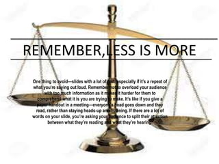 REMEMBER,LESS IS MORE
One thing to avoid—slides with a lot of text, especially if it’s a repeat of
what you’re saying out loud. Remember not to overload your audience
with too much information as it makes it harder for them to
comprehend what it is you are trying to make. It’s like if you give a
paper handout in a meeting—everyone’s head goes down and they
read, rather than staying heads-up and listening. If there are a lot of
words on your slide, you’re asking your audience to split their attention
between what they’re reading and what they’re hearing.
 