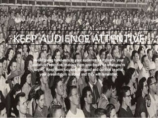KEEP AUDIENCE ATTENTIVE
Avoid giving hand-outs to your audience as it diverts your
audiences attention, making them lose focus on what you’re
saying. Keep them focused, intrigued and curious to what
your presentation is about and they will remember.
 