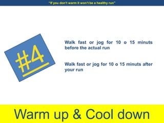 Warm up & Cool down
Walk fast or jog for 10 o 15 minuts
before the actual run
Walk fast or jog for 10 o 15 minuts after
your run
“If you don’t warm it won’t be a healthy run”
 