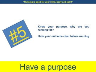 Have a purpose
Know your purpose, why are you
running for?
Have your outcome clear before running
“Running is good for your mind, body and spirit”
 
