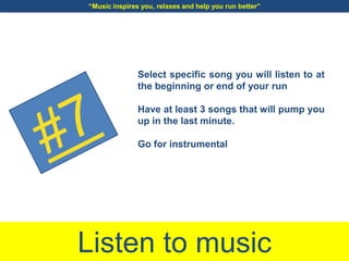 Listen to music
Select specific song you will listen to at
the beginning or end of your run
Have at least 3 songs that will pump you
up in the last minute.
Go for instrumental
“Music inspires you, relaxes and help you run better”
 